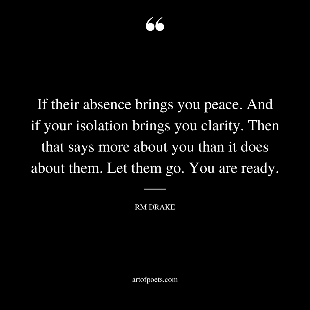 If their absence brings you peace. And if your isolation brings you clarity. Then that says more about you than it does about them. Let them go. You are ready