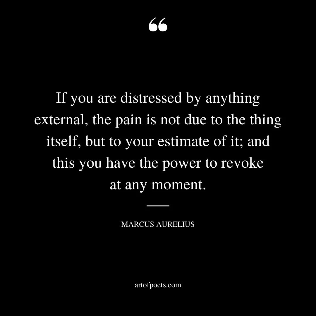 If you are distressed by anything external the pain is not due to the thing itself but to your estimate of it