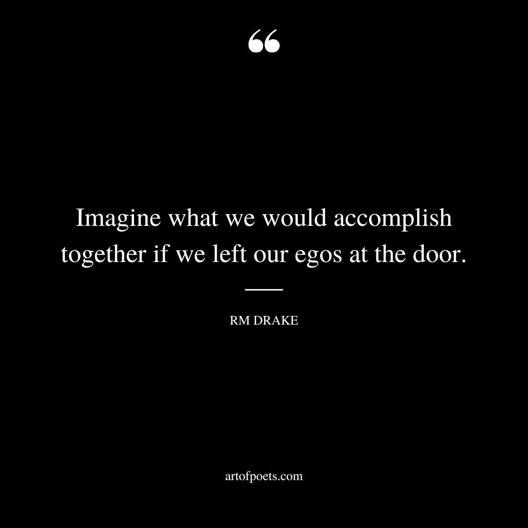Imagine what we would accomplish together if we left our egos at the door