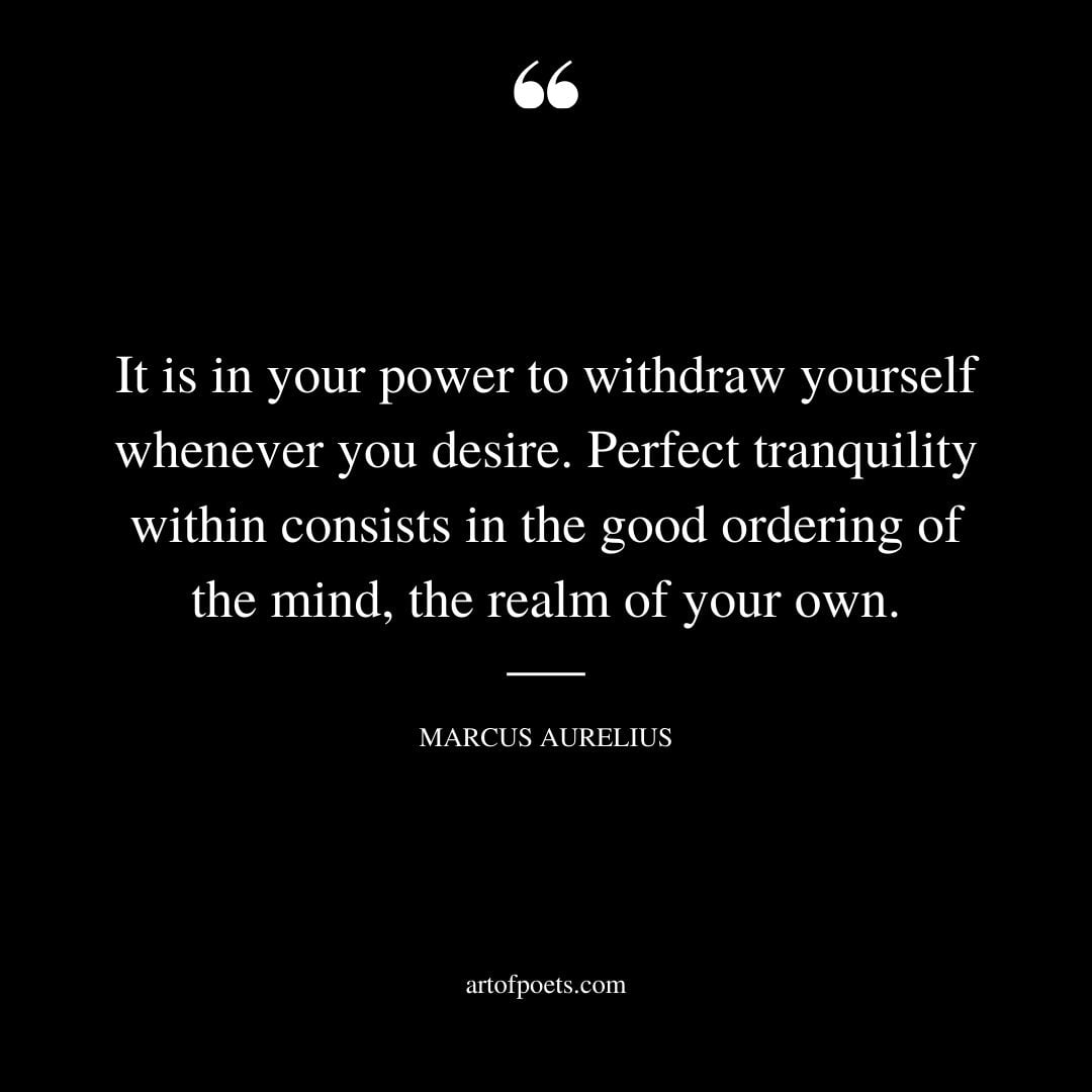 It is in your power to withdraw yourself whenever you desire. Perfect tranquility within consists in the good ordering of the mind the realm of your own
