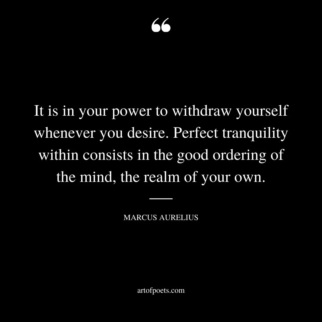 It is in your power to withdraw yourself whenever you desire. Perfect tranquility within consists in the good ordering of the mind the realm of your own