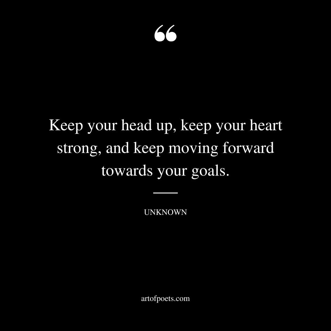 Keep your head up keep your heart strong and keep moving forward towards your goals