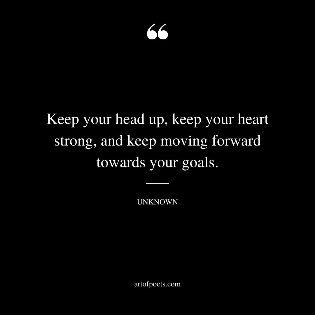 Keep your head up keep your heart strong and keep moving forward towards your goals