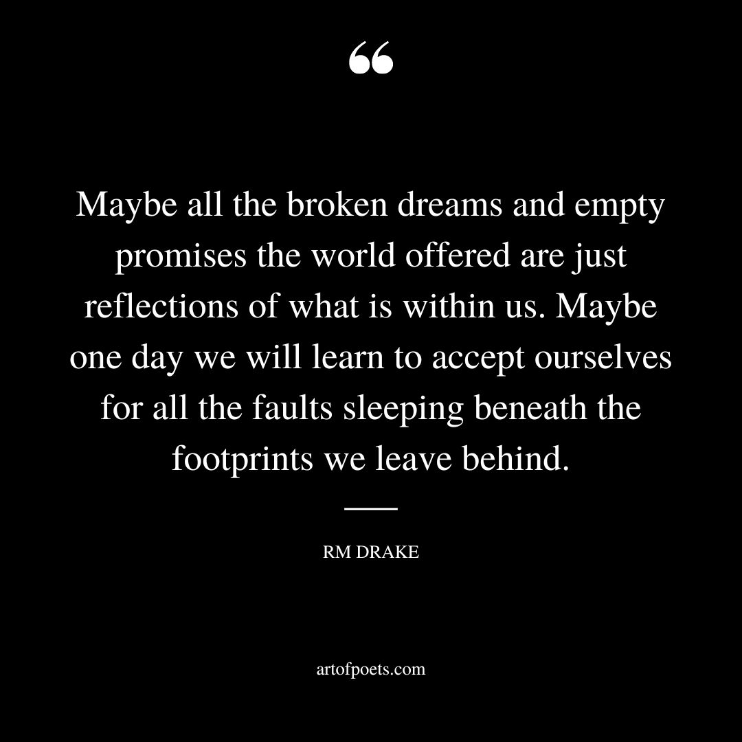 Maybe all the broken dreams and empty promises the world offered are just reflections of what is within us. Maybe one day we will learn to accept