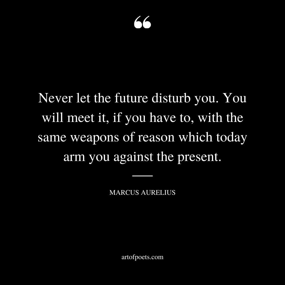 Never let the future disturb you. You will meet it if you have to