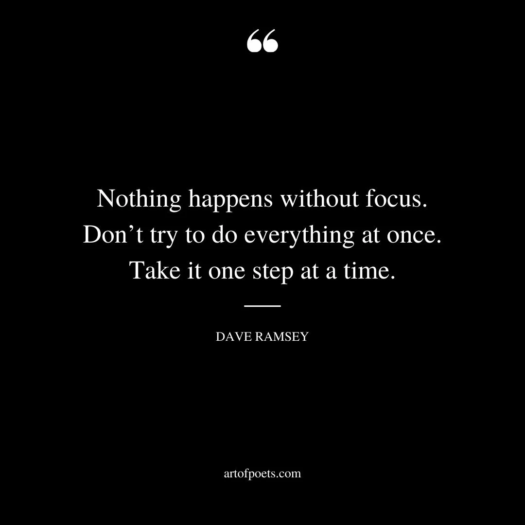 Nothing happens without focus. Dont try to do everything at once. Take it one step at a time