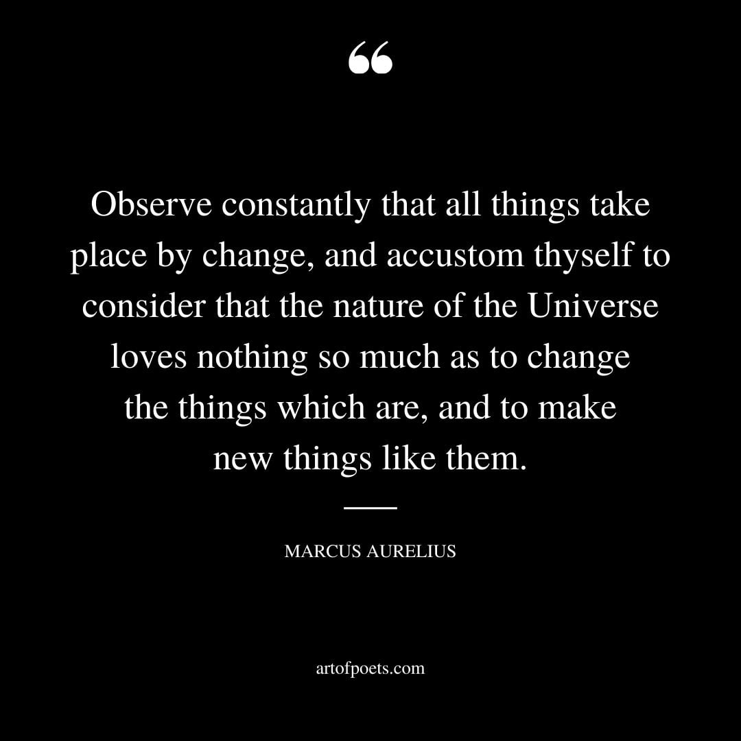 Observe constantly that all things take place by change and accustom thyself to consider that the nature