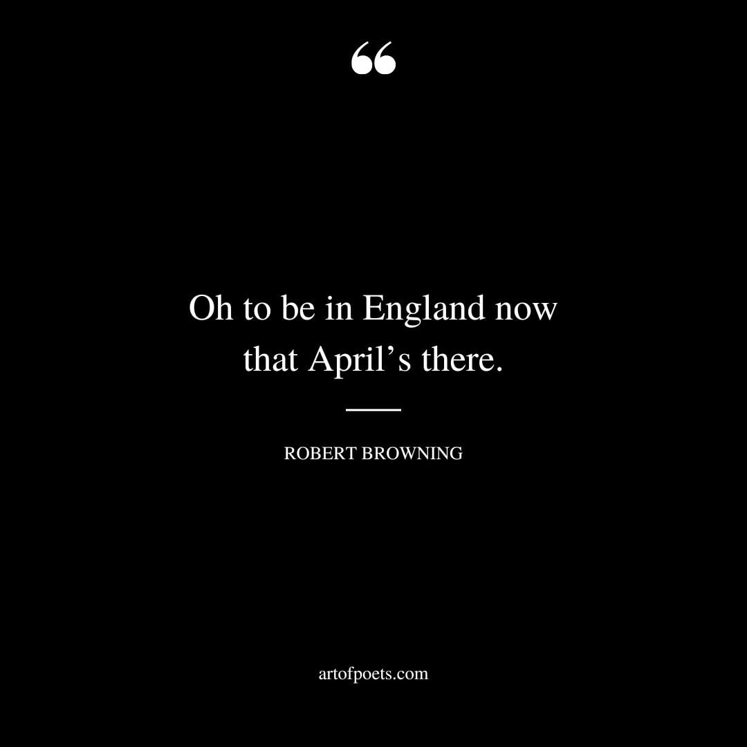 Oh to be in England now that Aprils there. – Robert Browning