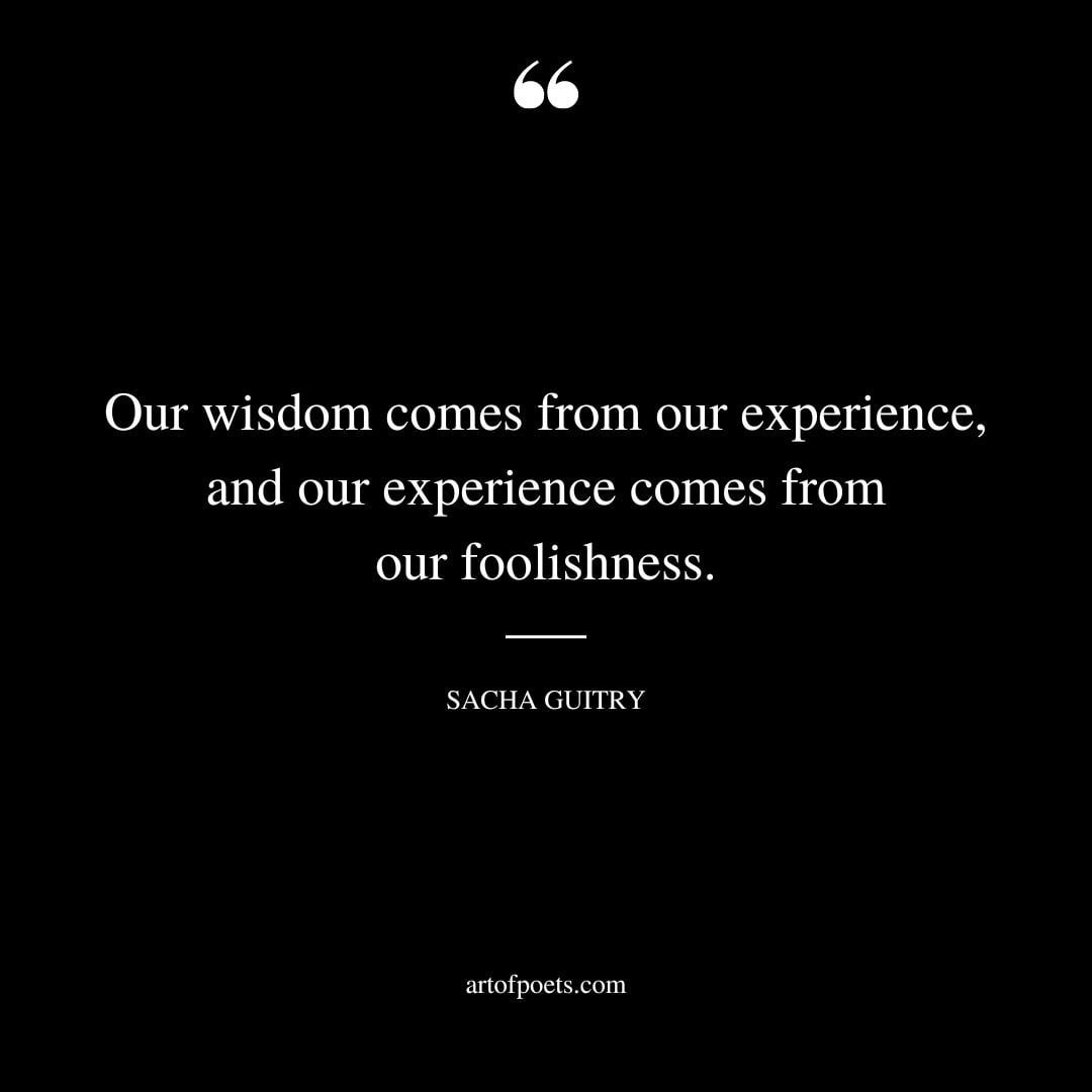 Our wisdom comes from our experience and our experience comes from our foolishness