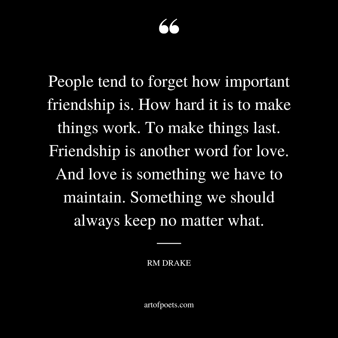 People tend to forget how important friendship is. How hard it is to make things work. To make things last. Friendship is another word for love