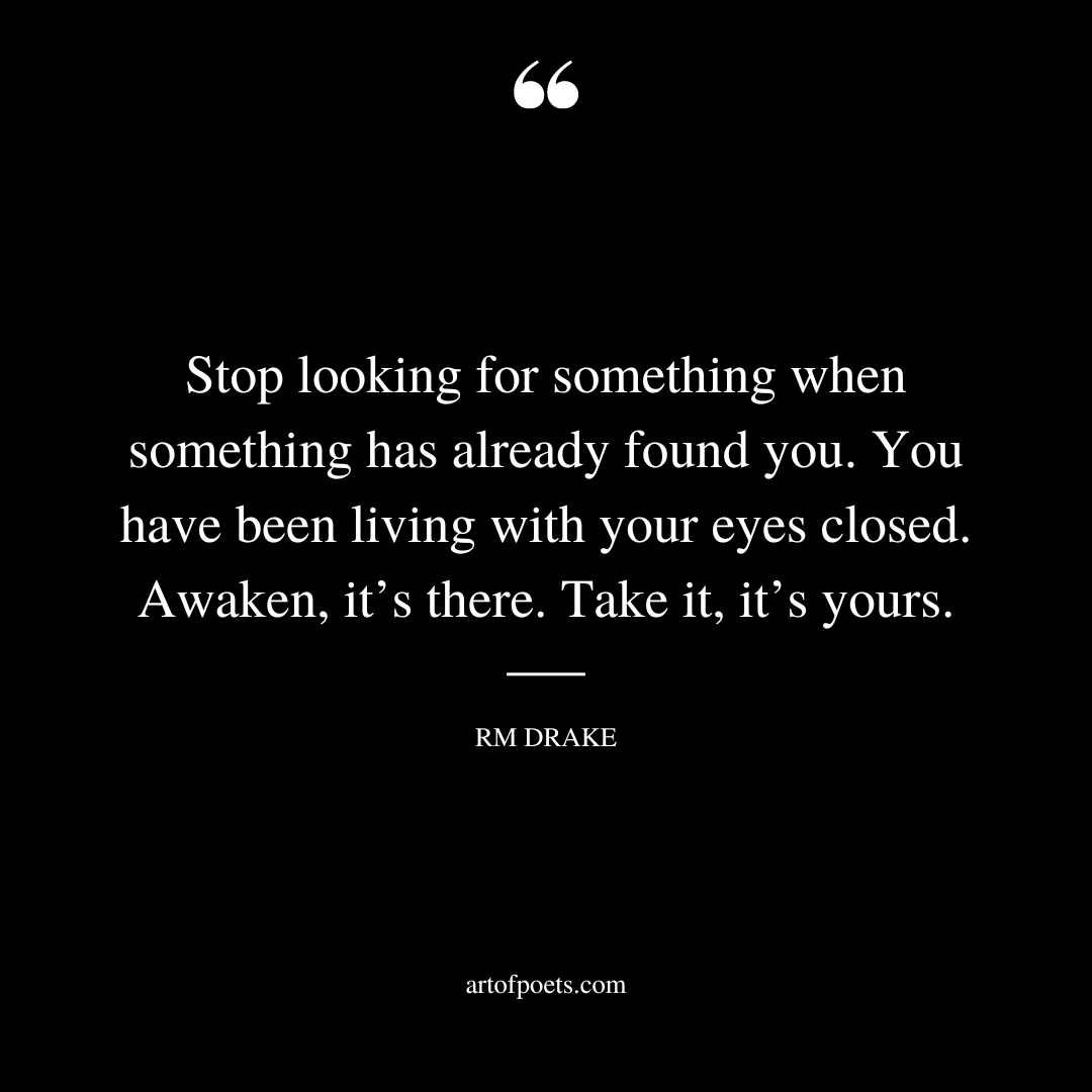 Stop looking for something when something has already found you. You have been living with your eyes closed. Awaken its there. Take it its yours