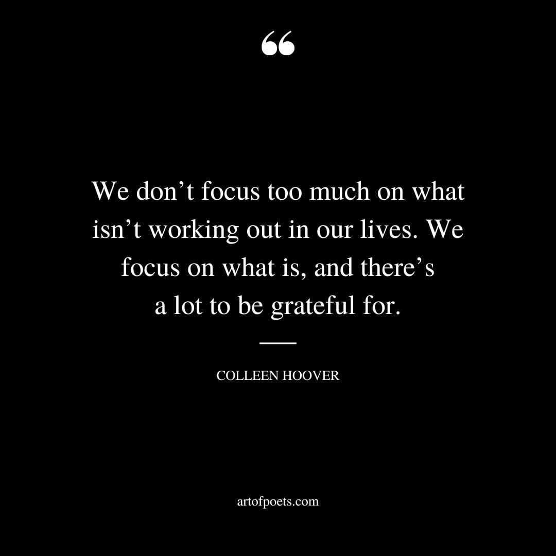 We dont focus too much on what isnt working out in our lives. We focus on what is and theres a lot to be grateful for