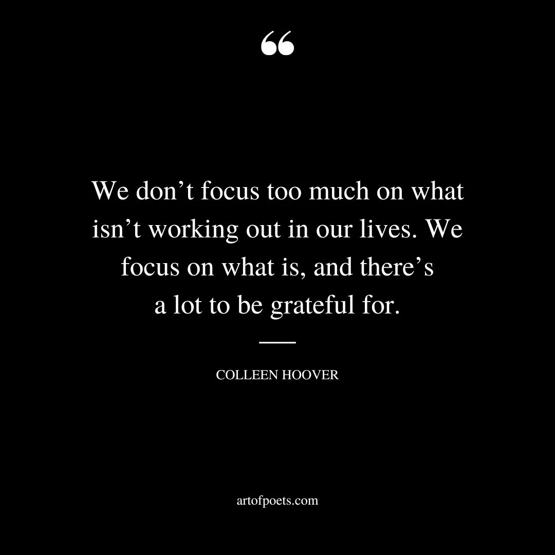 We dont focus too much on what isnt working out in our lives. We focus on what is and theres a lot to be grateful for