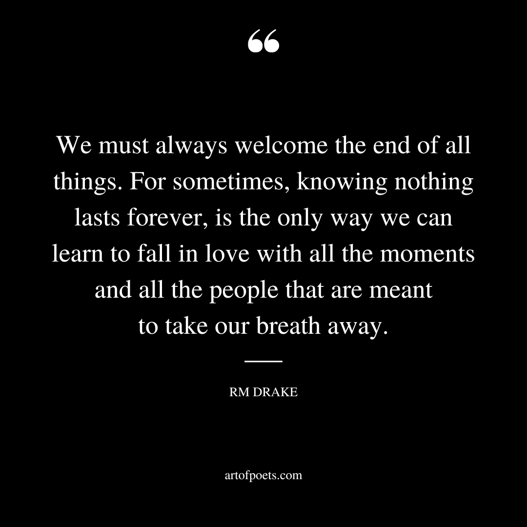 We must always welcome the end of all things. For sometimes knowing nothing lasts forever is the only way we can learn to fall in love with all the moments