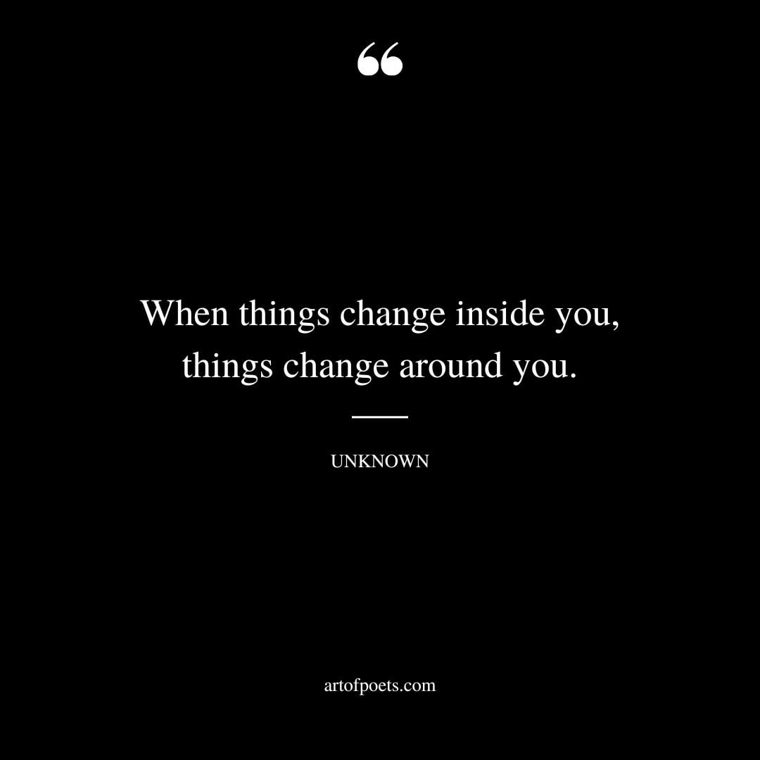 When things change inside you things change around you. – Unknown