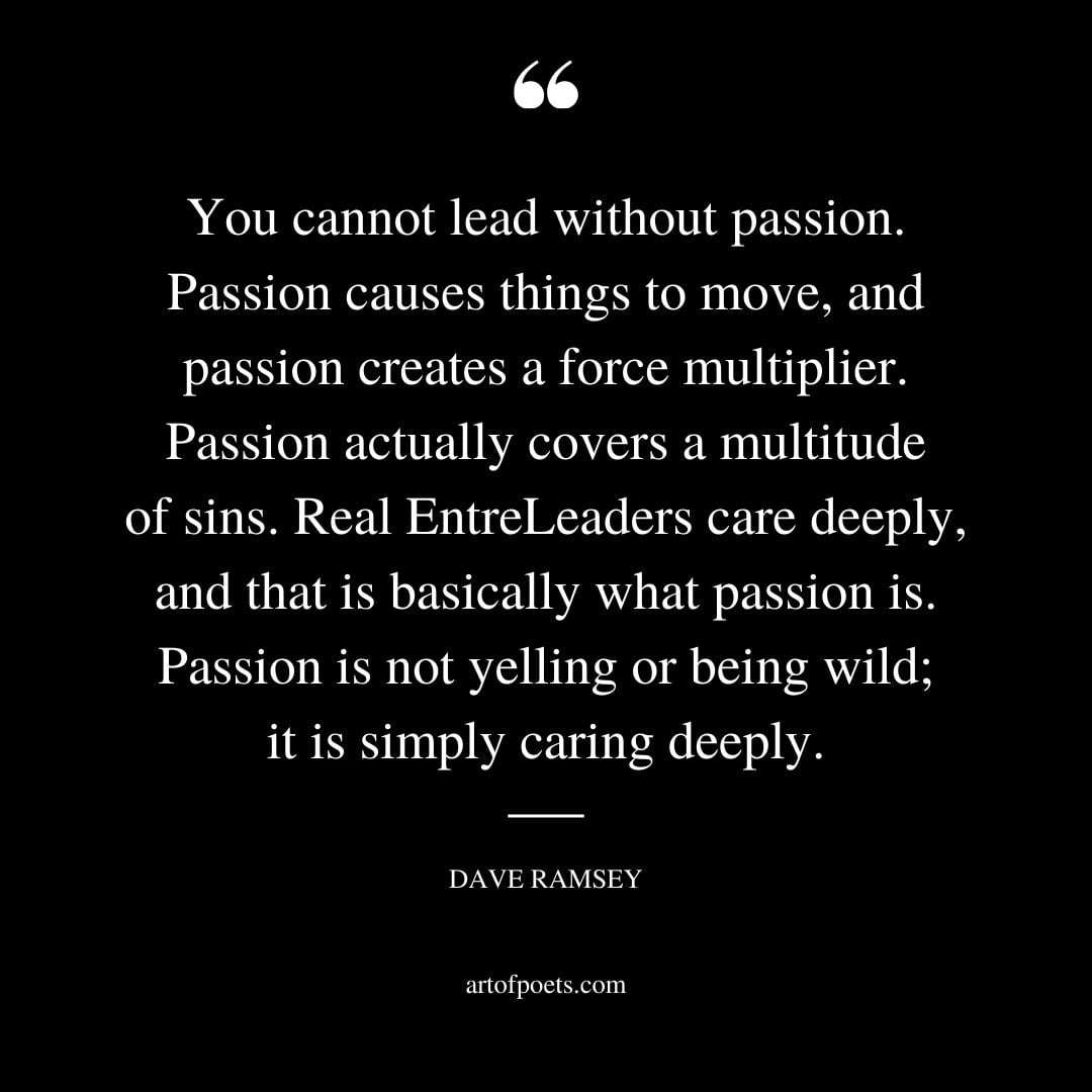 You cannot lead without passion. Passion causes things to move and passion creates a force multiplier