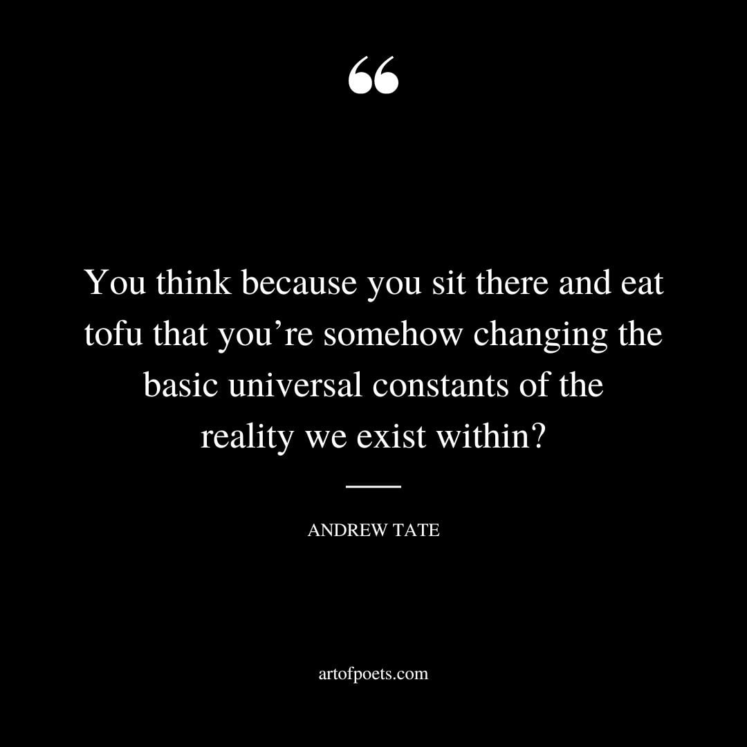 You think because you sit there and eat tofu that youre somehow changing the basic universal constants of the reality we exist within