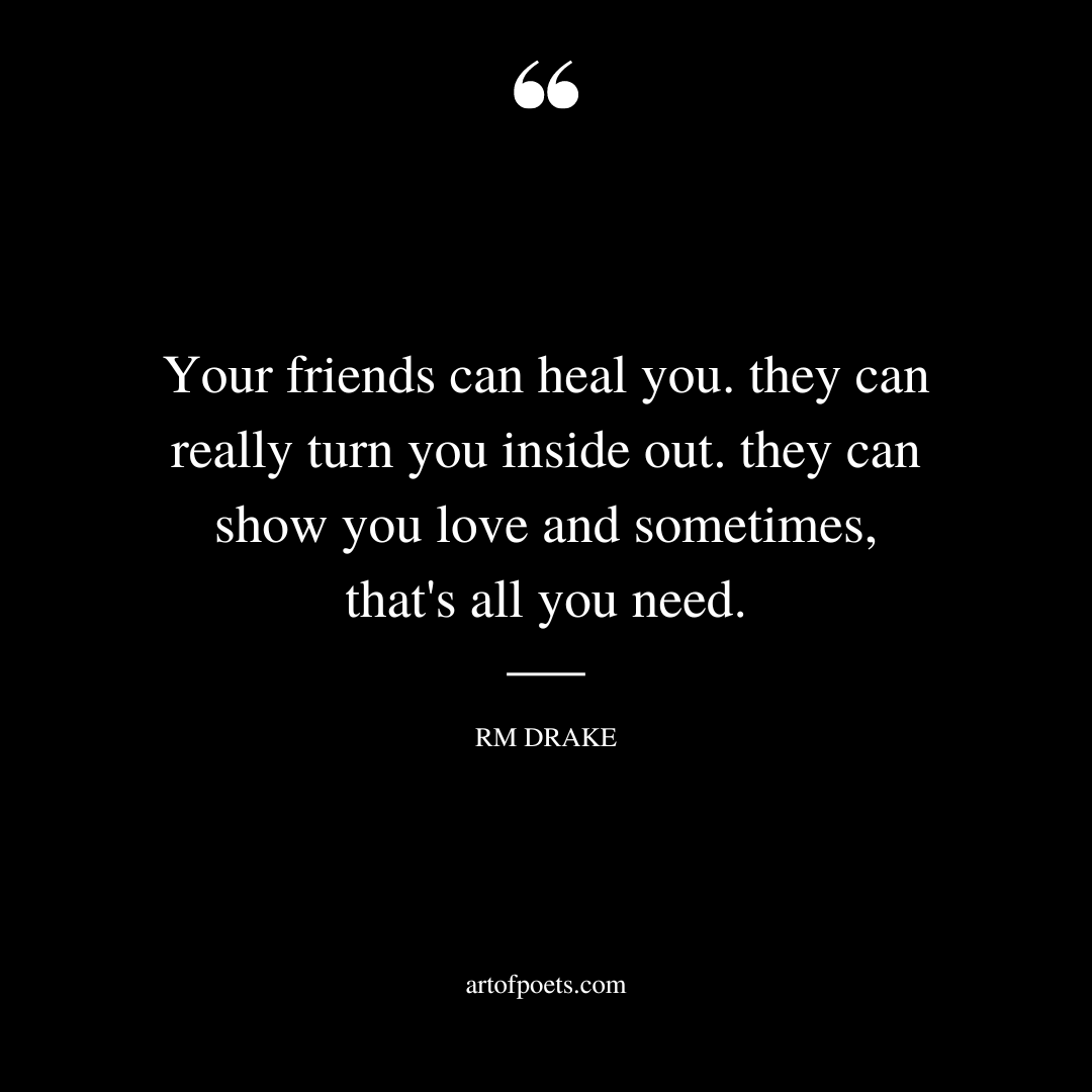 Your friends can heal you. they can really turn you inside out. they can show you love and sometimes thats all you need