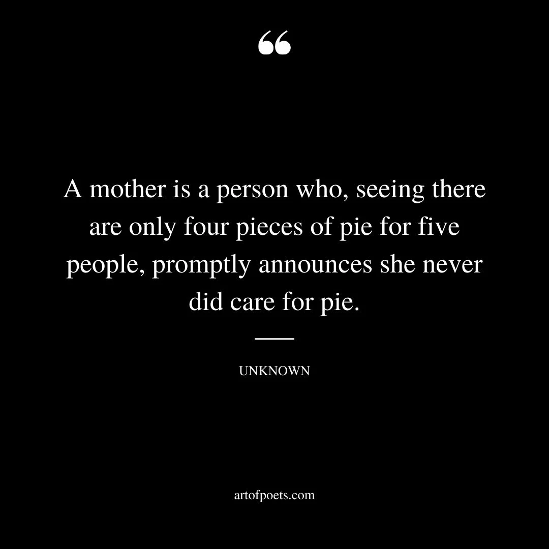 A mother is a person who seeing there are only four pieces of pie for five people promptly announces she never did care for pie