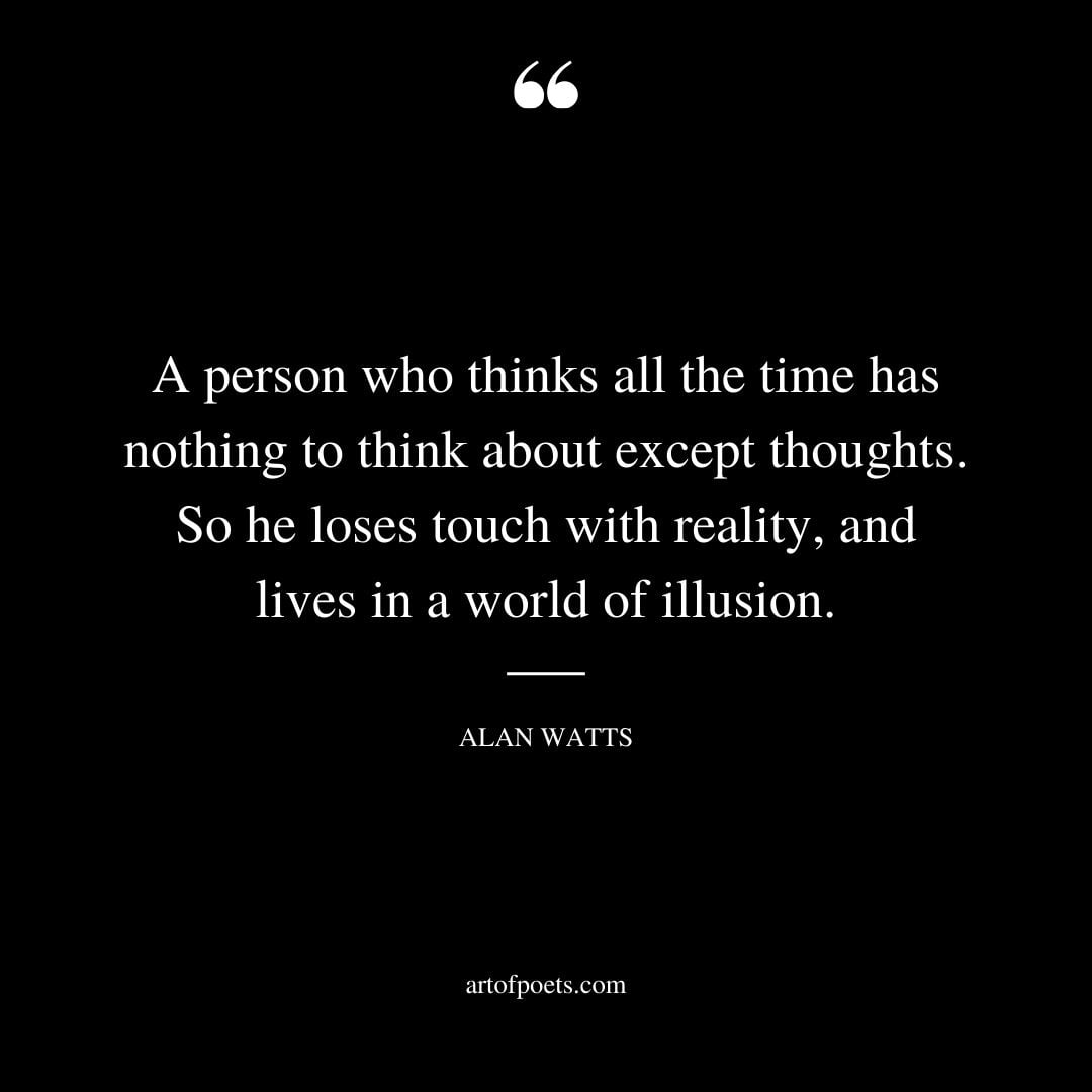 A person who thinks all the time has nothing to think about except thoughts. So he loses touch with Reality and lives in a world of illusion