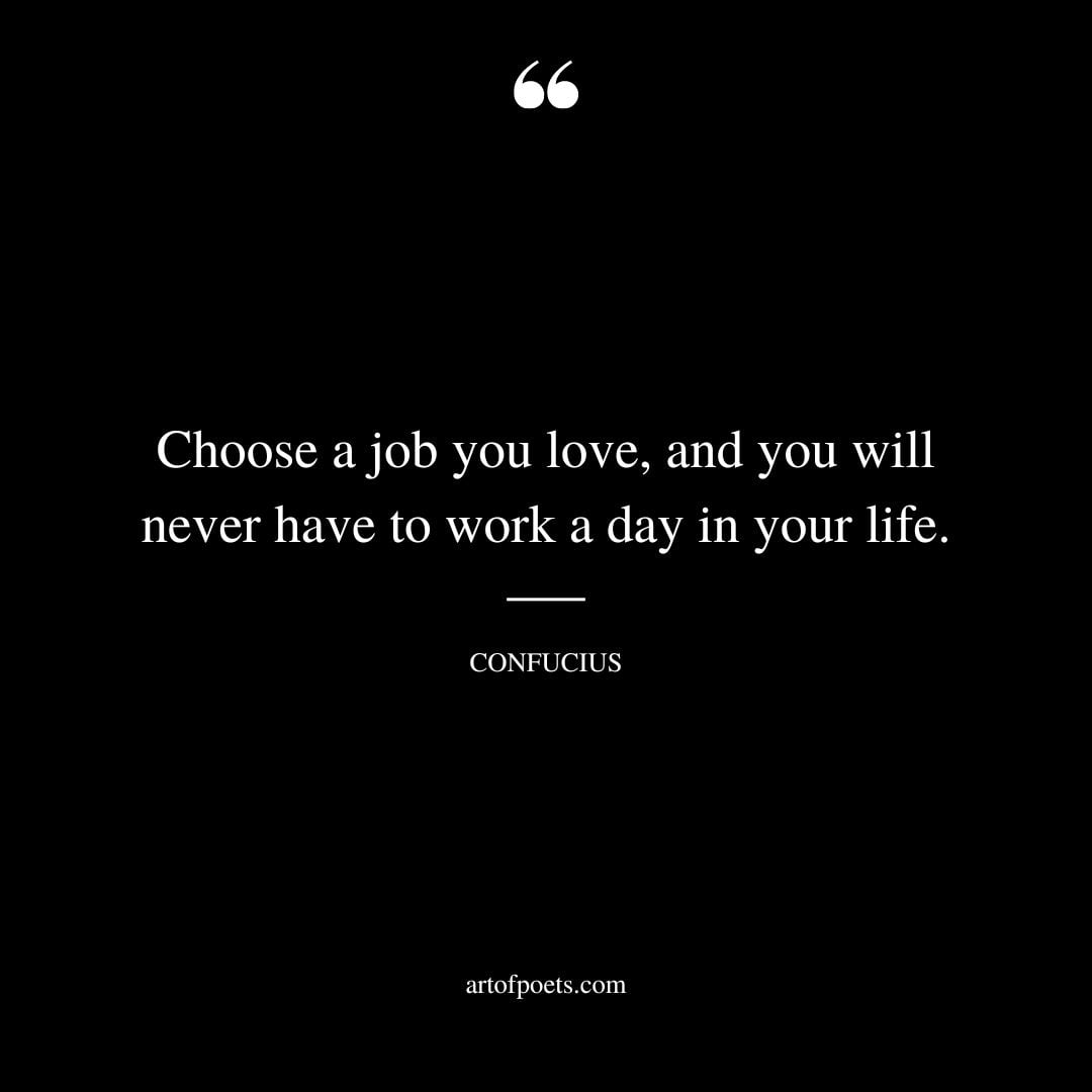 Choose a job you love and you will never have to work a day in your life. Confucius