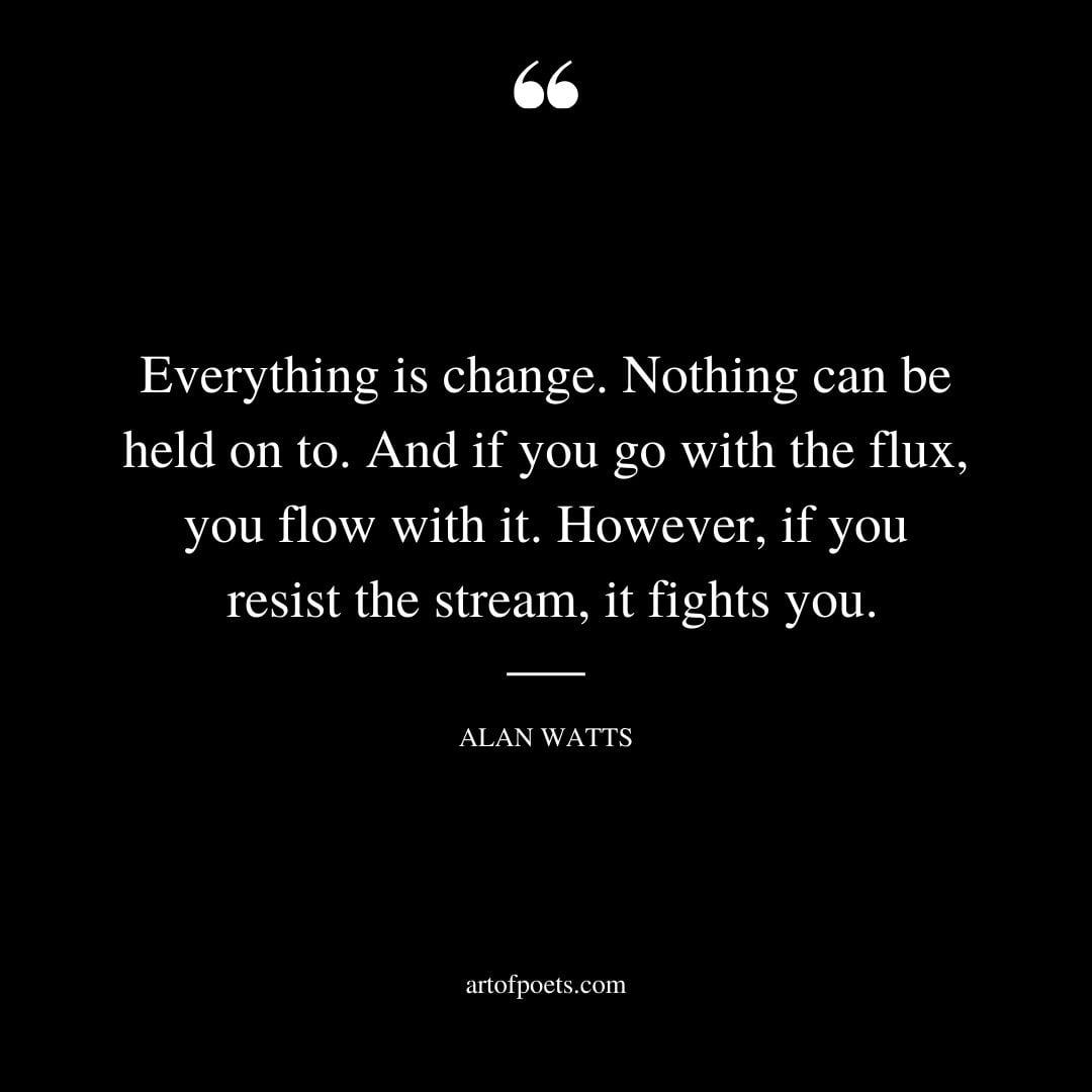 Everything is change. Nothing can be held on to. And if you go with the flux you flow with it. However if you resist the stream it fights you