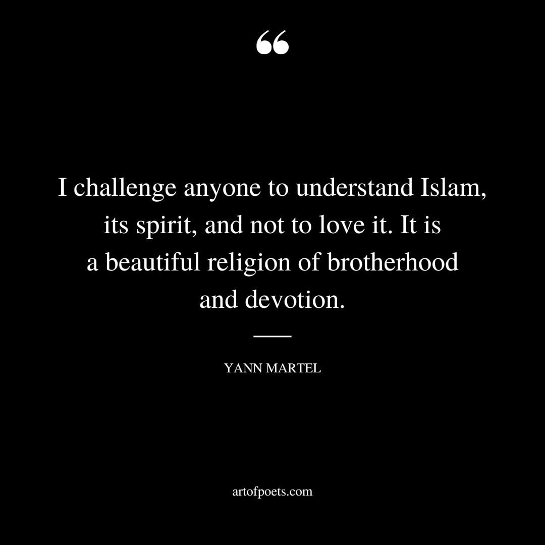 I challenge anyone to understand Islam its spirit and not to love it. It is a beautiful religion of brotherhood and devotion. Yann Martel