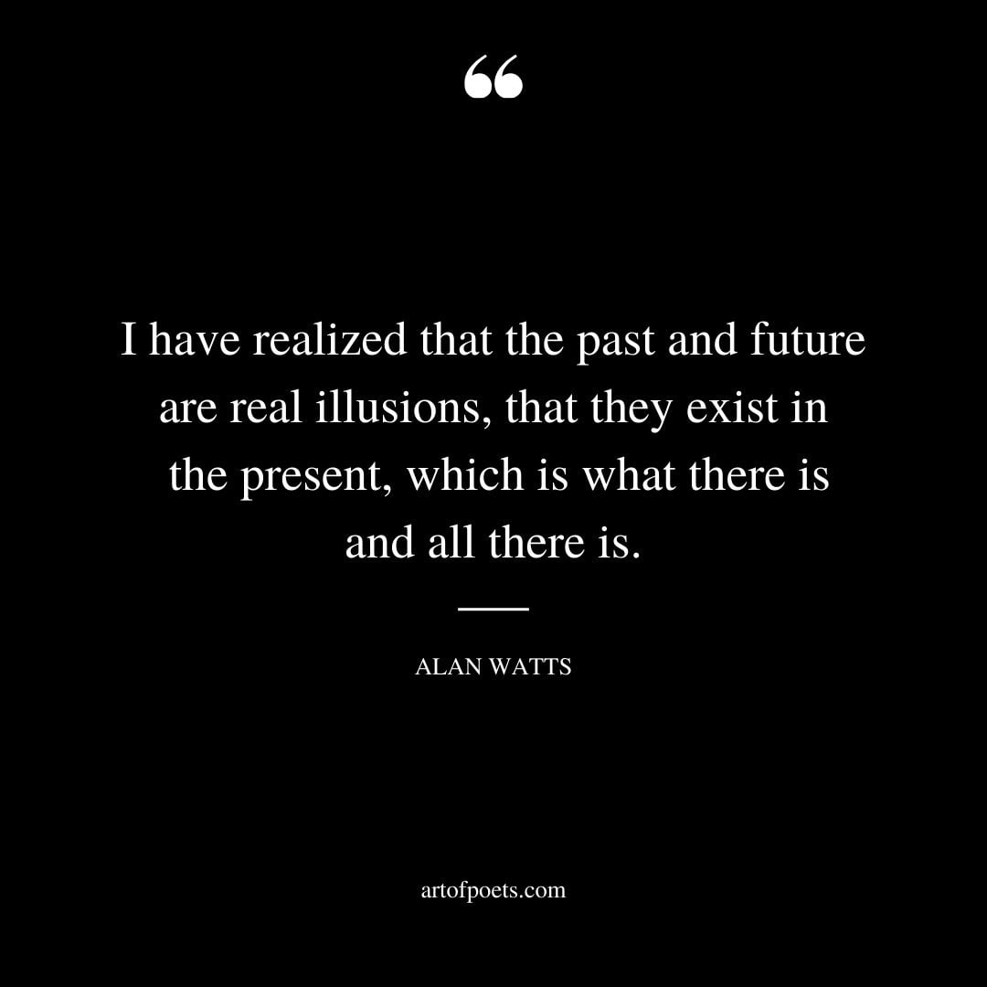 I have realized that the past and future are real illusions that they exist in the present which is what there is and all there is