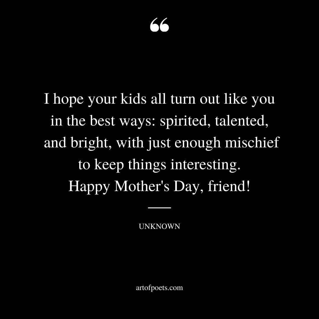 I hope your kids all turn out like you in the best ways spirited talented and bright with just enough mischief to keep things interesting. Happy Mothers Day friend