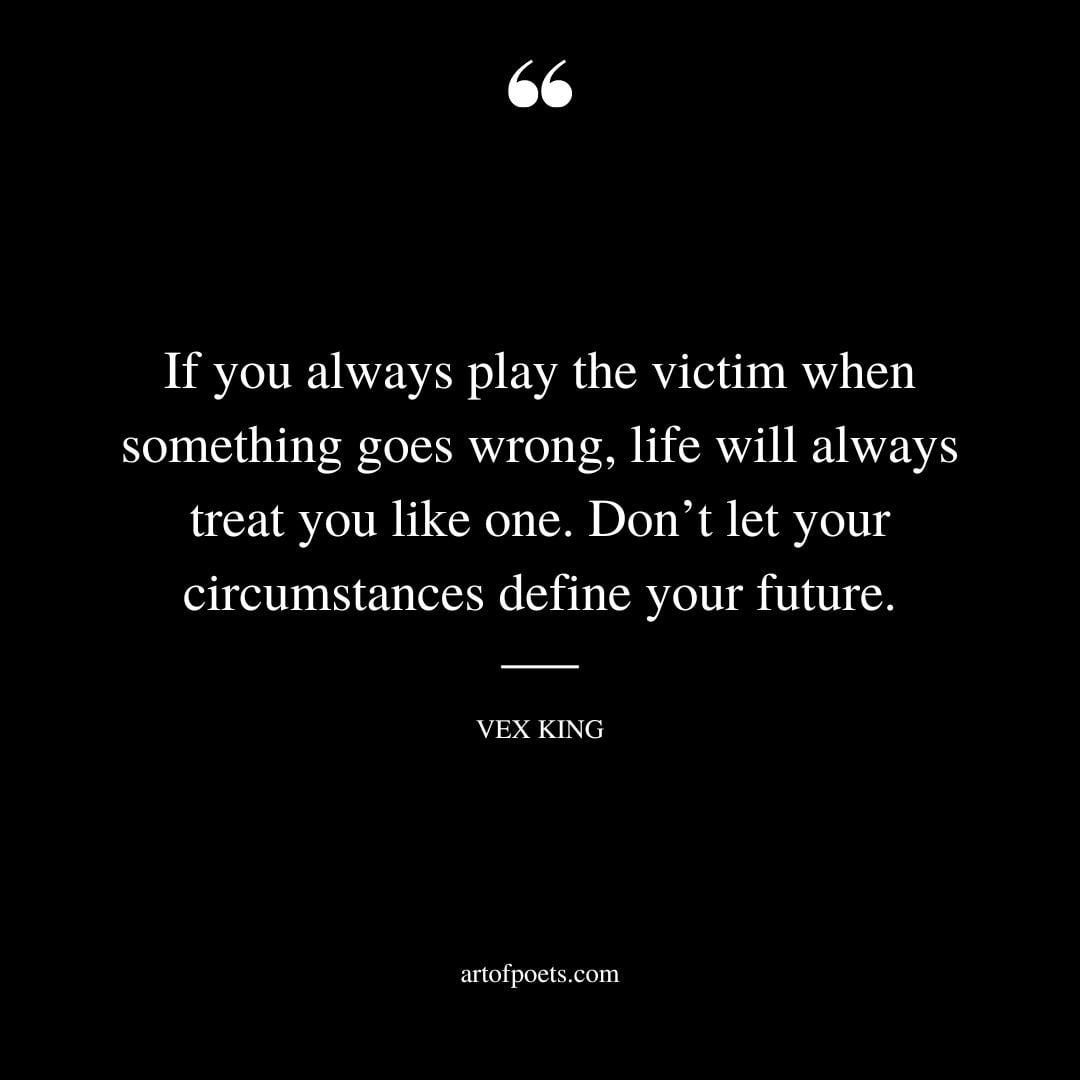 If you always play the victim when something goes wrong life will always treat you like one. Dont let your circumstances define your future
