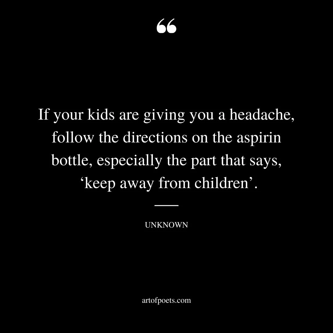 If your kids are giving you a headache follow the directions on the aspirin bottle especially the part that says keep away from children