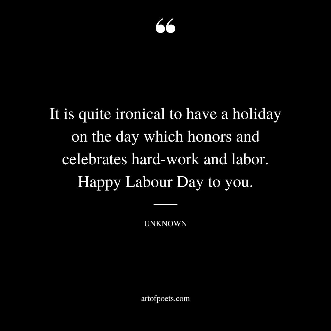 It is quite ironical to have a holiday on the day which honors and celebrates hard work and labor…. Happy Labour Day to you