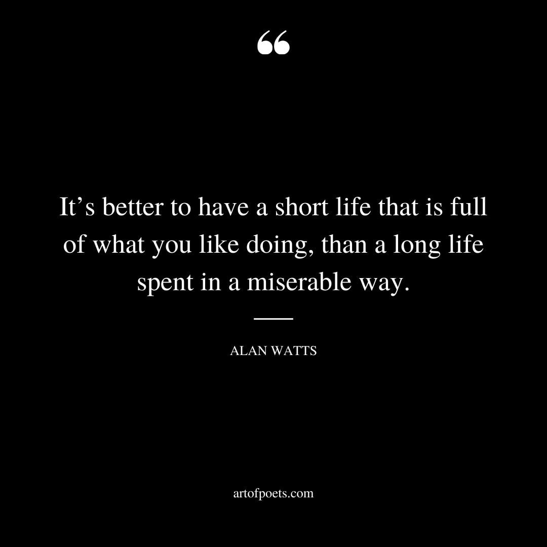 Its better to have a short life that is full of what you like doing than a long life spent in a miserable way