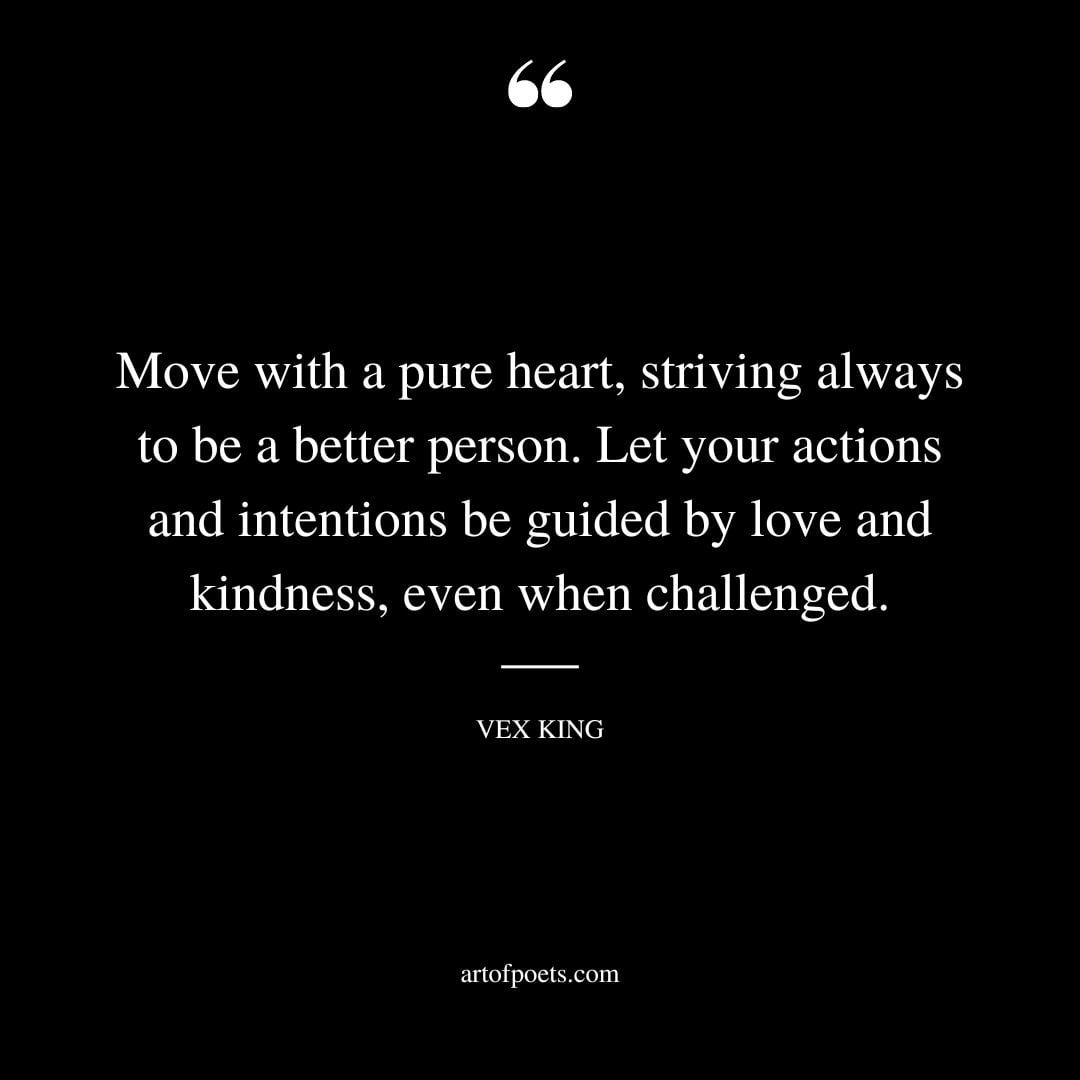 Move with a pure heart striving always to be a better person. Let your actions and intentions be guided by love and kindness even when challenged