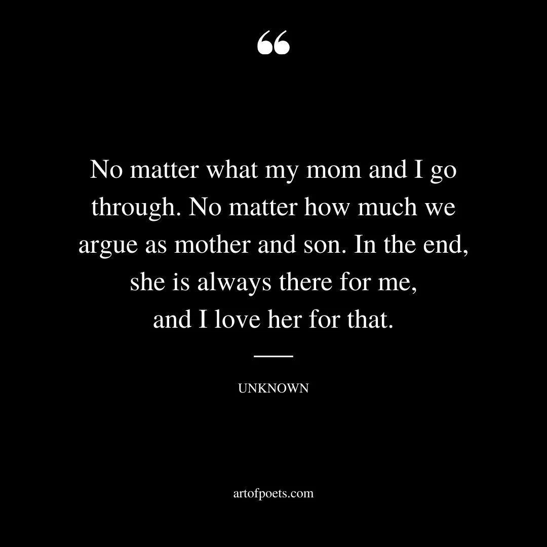 No matter what my mom and I go through. No matter how much we argue as mother and son. In the end she is always there for me and I love her for that