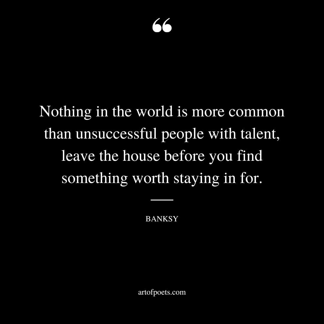Nothing in the world is more common than unsuccessful people with talent leave the house before you find something worth staying in for