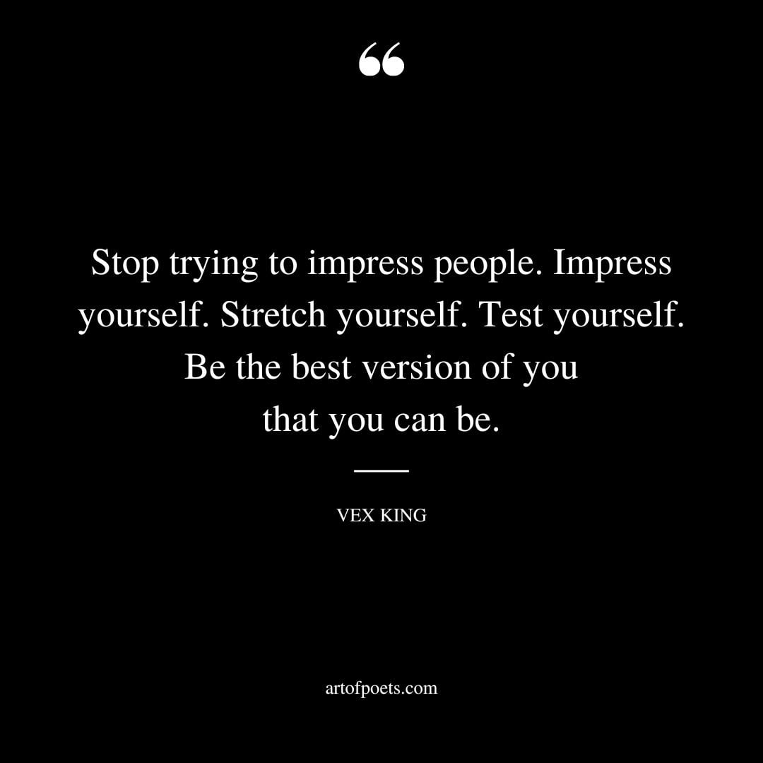 Stop trying to impress people. Impress yourself. Stretch yourself. Test yourself. Be the best version of you that you can be