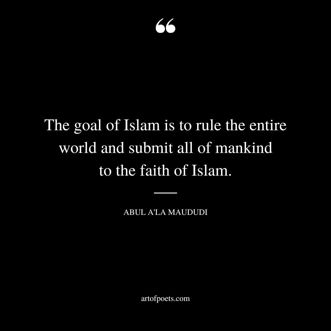 The goal of Islam is to rule the entire world and submit all of mankind to the faith of Islam. ABUL ALA MAUDUDI