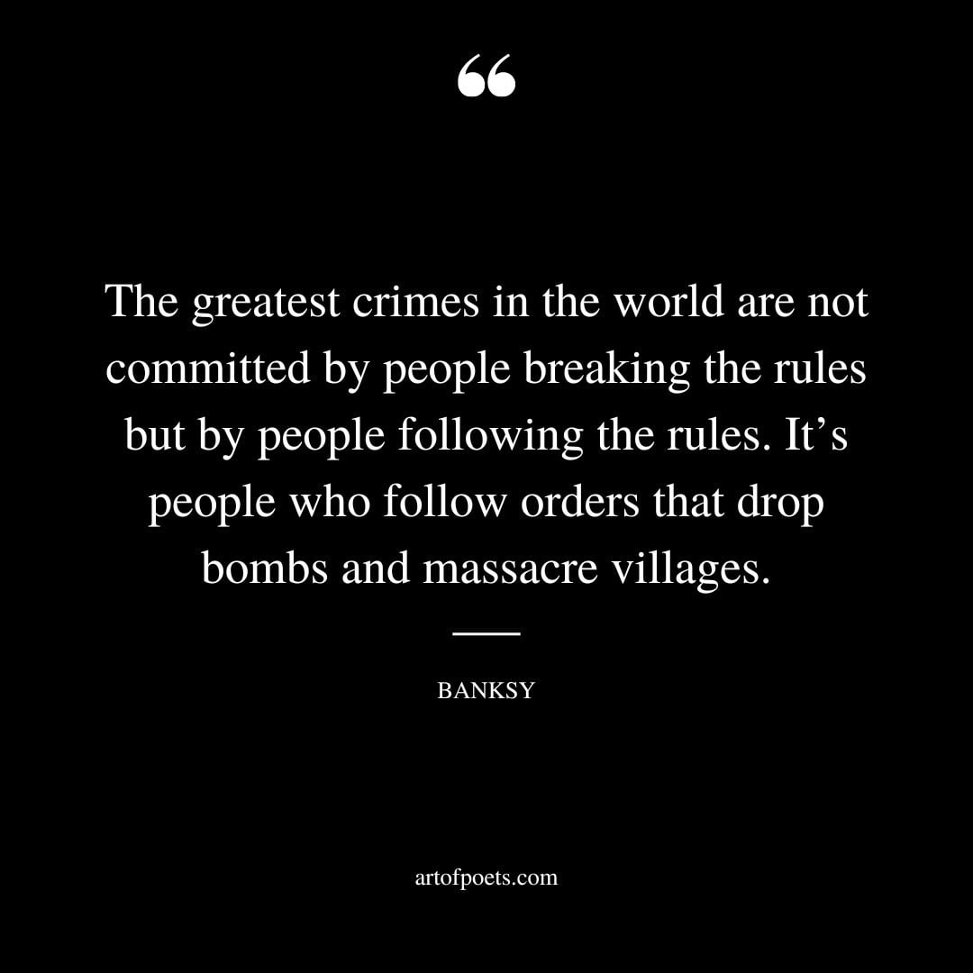 The greatest crimes in the world are not committed by people breaking the rules but by people following the rules. Its people who follow orders that drop bombs and massacre villages