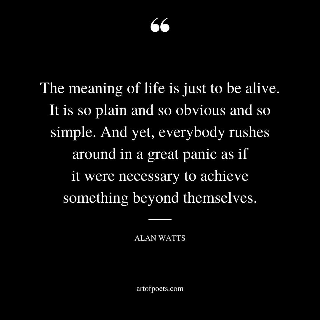 The meaning of life is just to be alive. It is so plain and so obvious and so simple. And yet everybody rushes around in a great panic as if it were necessary to achieve something beyond themselves