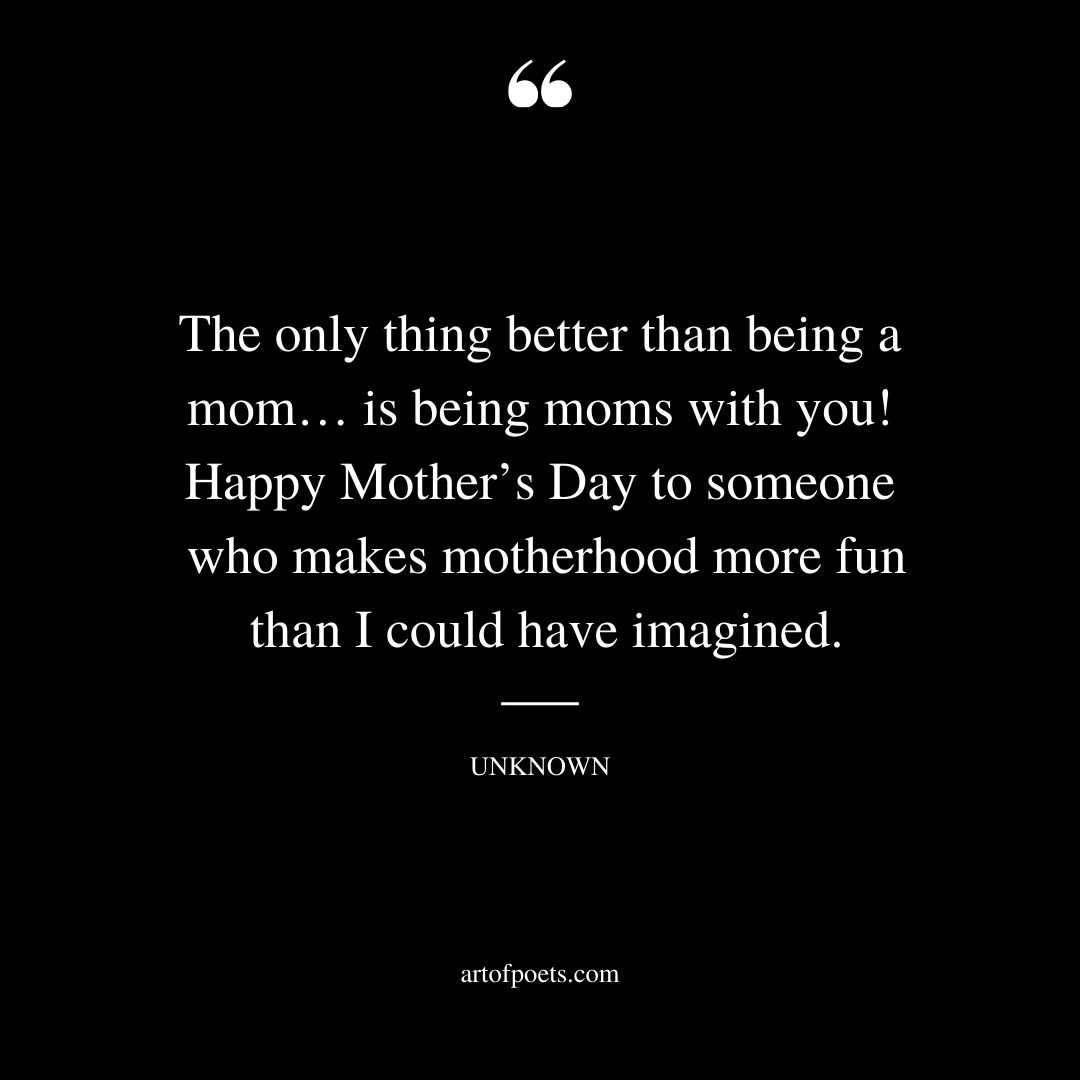 The only thing better than being a mom… is being moms with you Happy Mothers Day to someone who makes motherhood more fun than I could have imagined