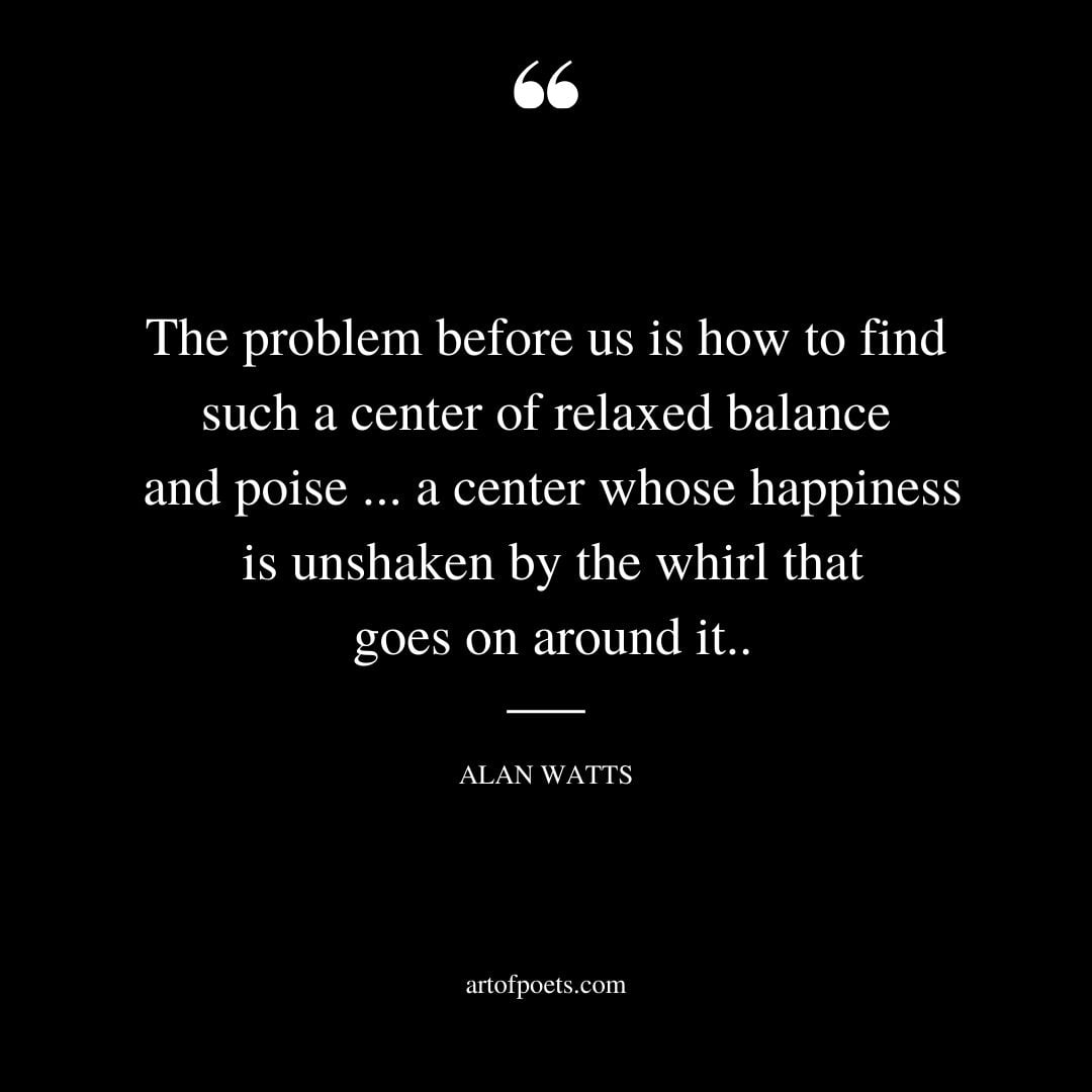 The problem before us is how to find such a center of relaxed balance and poise . a center whose happiness is unshaken by the whirl that goes on around it
