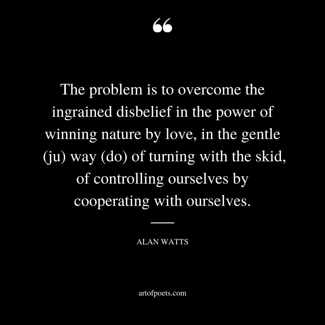 The problem is to overcome the ingrained disbelief in the power of winning nature by love in the gentle ju way do of turning with the skid of controlling ourselves by cooperating with ourselves