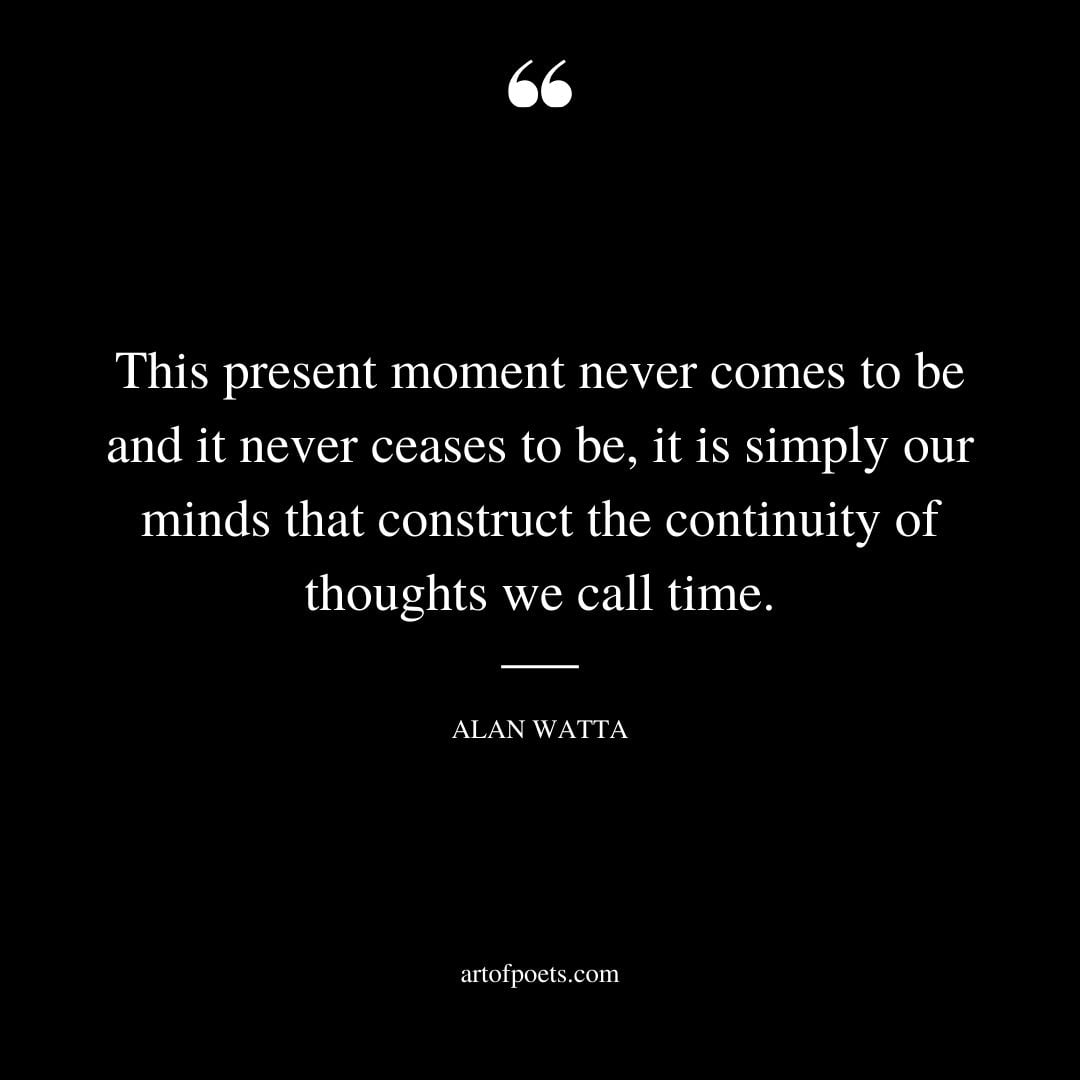 This present moment never comes to be and it never ceases to be it is simply our minds that construct the continuity of thoughts we call time