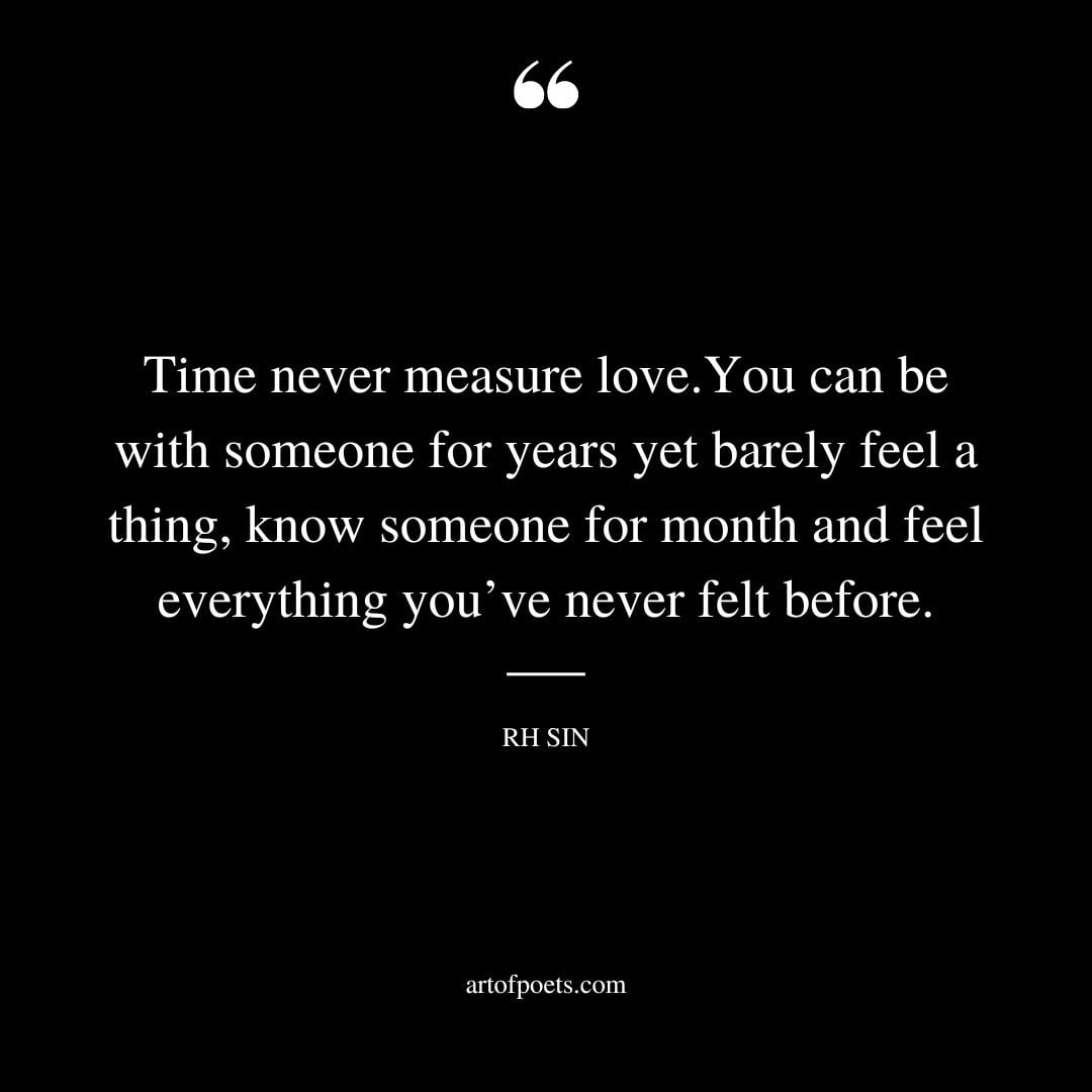 Time never measure love.You can be with someone for years yet barely feel a thing know someone for month and feel everything youve never felt before