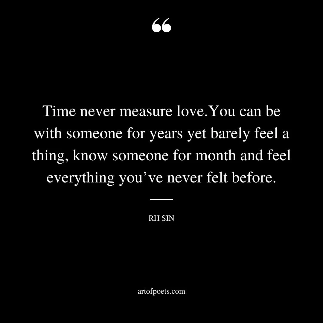 Time never measure love.You can be with someone for years yet barely feel a thing know someone for month and feel everything youve never felt before
