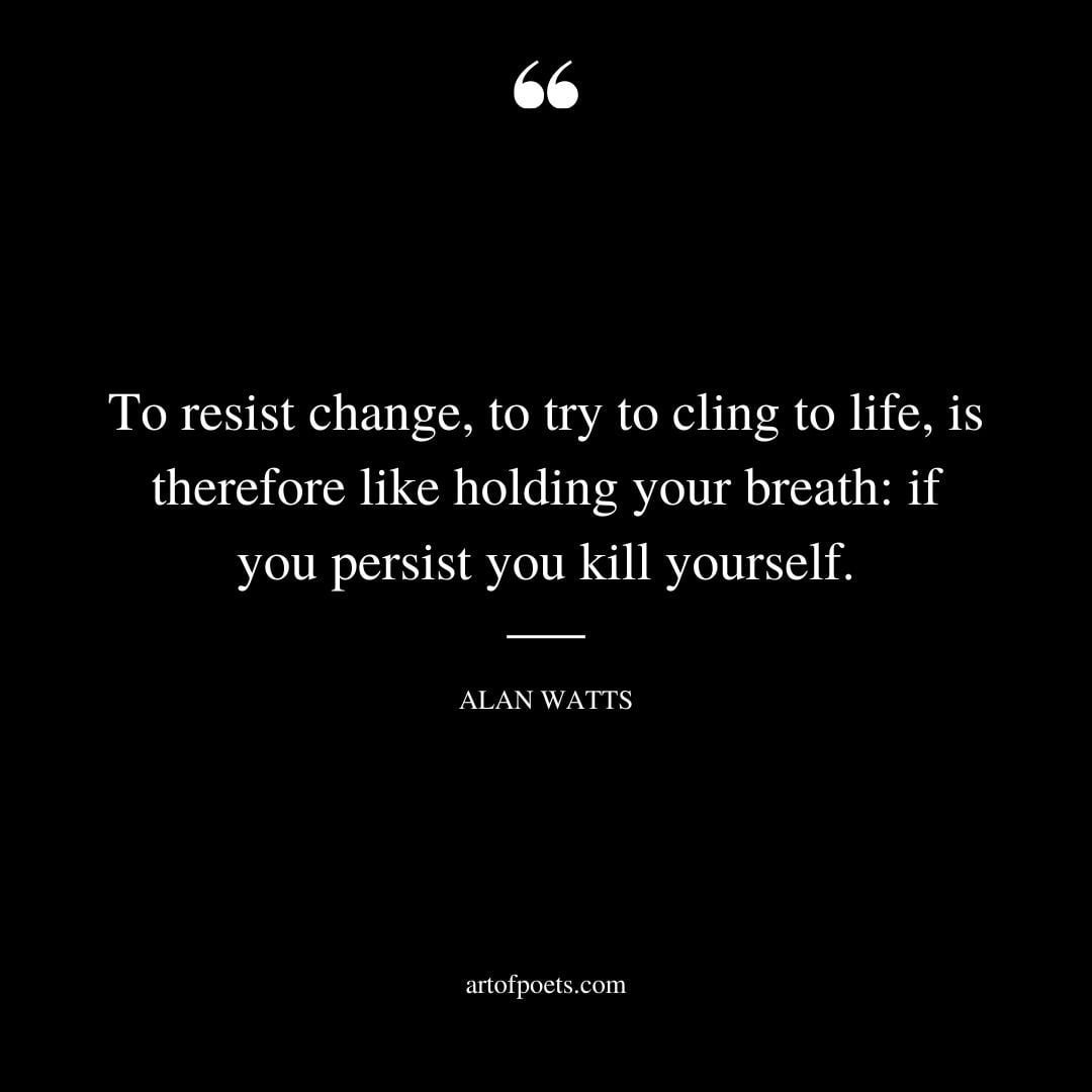 To resist change to try to cling to life is therefore like holding your breath if you persist you kill yourself