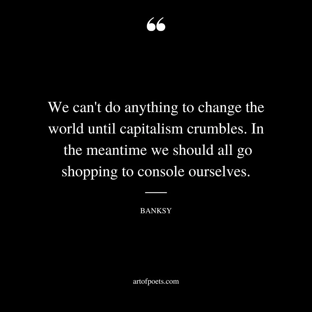 We cant do anything to change the world until capitalism crumbles. In the meantime we should all go shopping to console ourselves