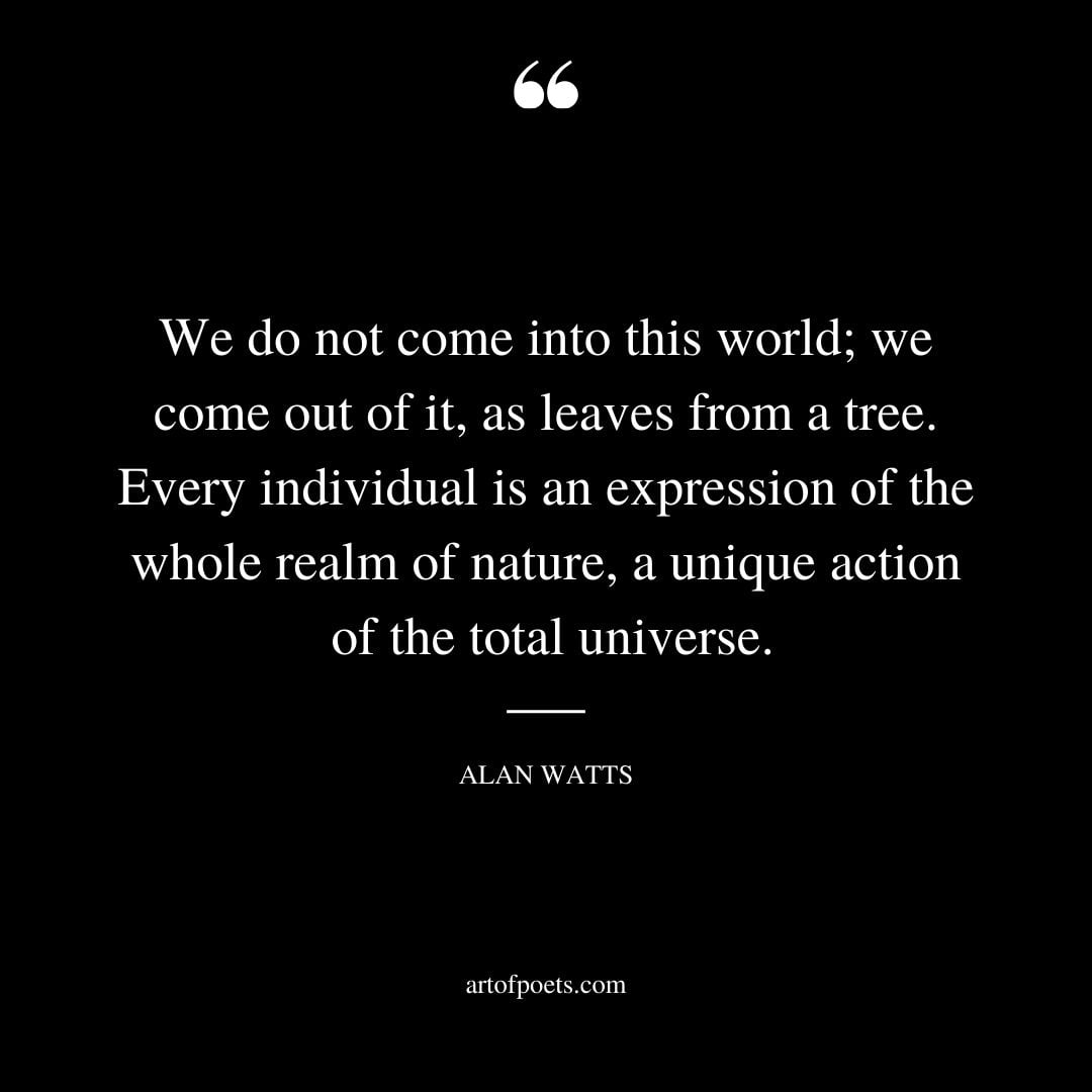 We do not come into this world we come out of it as leaves from a tree. Every individual is an expression of the whole realm of nature a unique action of the total universe