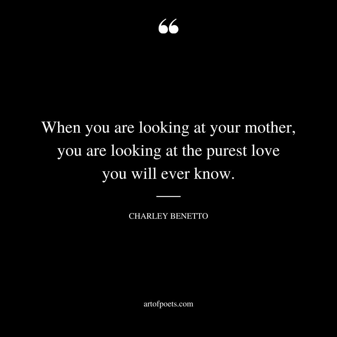 When you are looking at your mother you are looking at the purest love you will ever know. —Charley Benetto 1